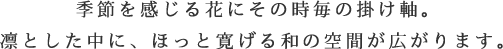 季節を感じる花にその時毎の掛け軸。凛とした中に、ほっと寛げる和の空間が広がります。