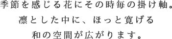 季節を感じる花にその時毎の掛け軸。凛とした中に、ほっと寛げる和の空間が広がります。